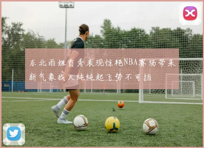 东北雨姐首秀表现惊艳NBA赛场带来新气象我火纯纯起飞势不可挡
