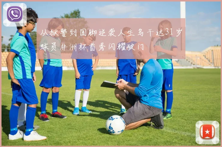 从狱警到国脚逆袭人生乌干达31岁球员非洲杯首秀闪耀破门