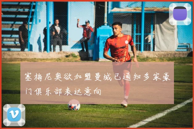 塞梅尼奥欲加盟曼城已通知多家豪门俱乐部表达意向