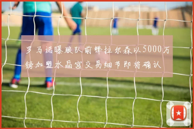 罗马诺曝狼队前锋拉尔森以5000万镑加盟水晶宫交易细节即将确认