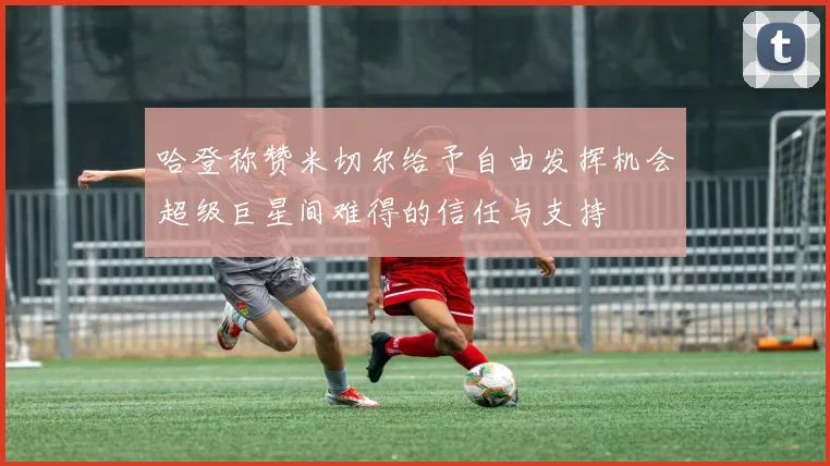 哈登称赞米切尔给予自由发挥机会超级巨星间难得的信任与支持