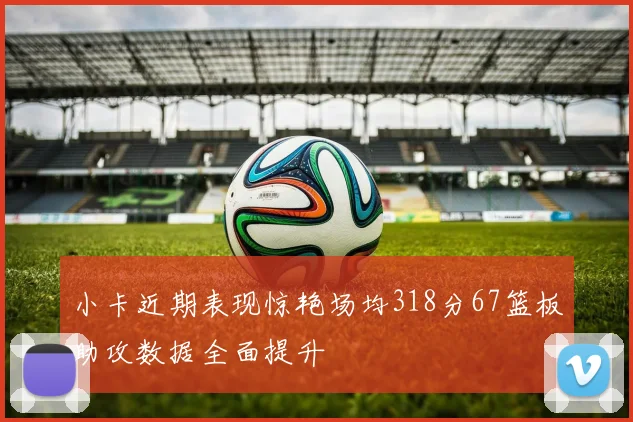 小卡近期表现惊艳场均318分67篮板助攻数据全面提升
