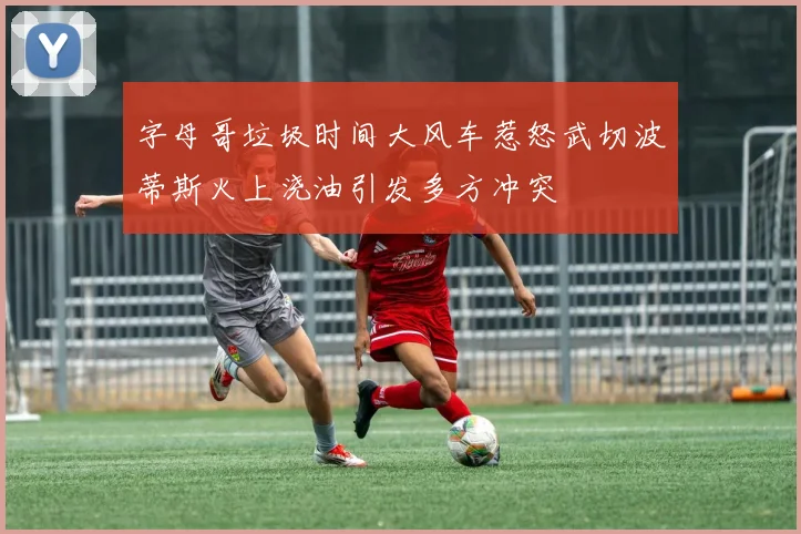 字母哥垃圾时间大风车惹怒武切波蒂斯火上浇油引发多方冲突