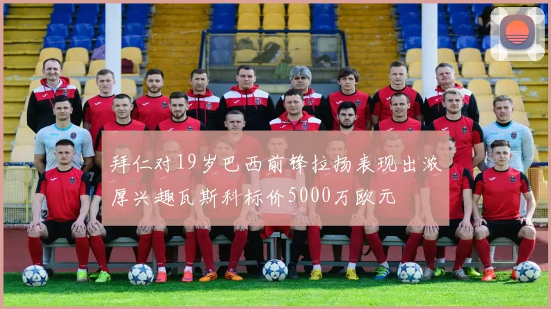 拜仁对19岁巴西前锋拉扬表现出浓厚兴趣瓦斯科标价5000万欧元