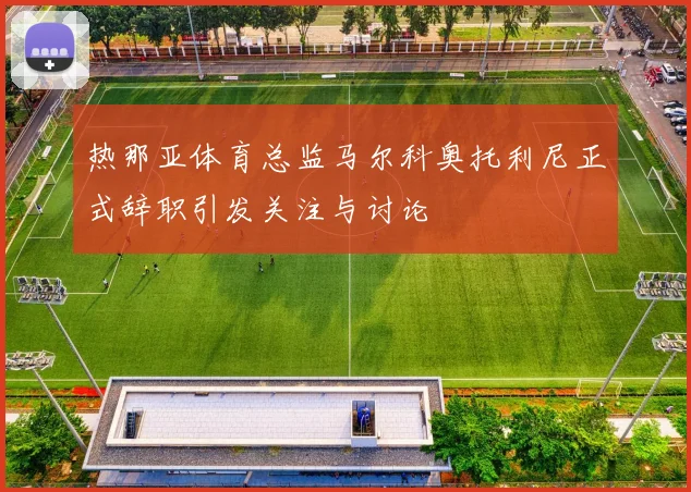 热那亚体育总监马尔科奥托利尼正式辞职引发关注与讨论