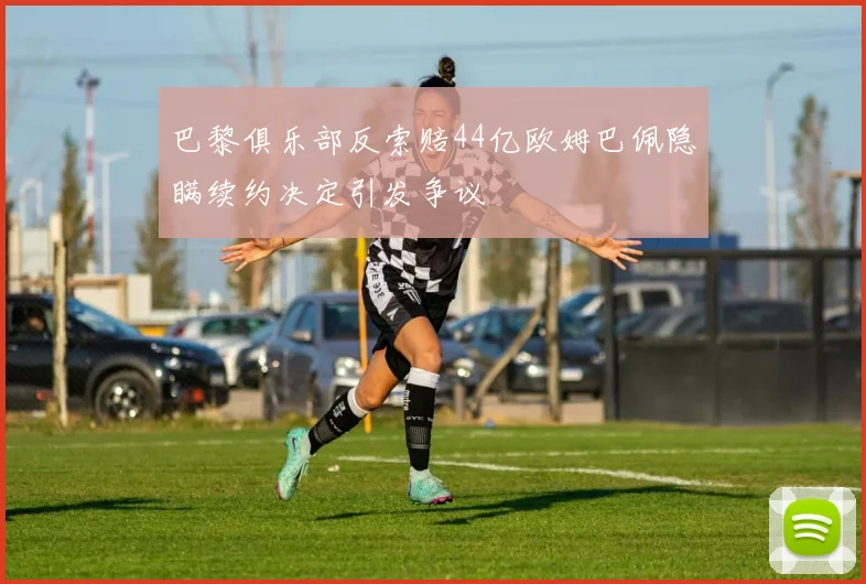巴黎俱乐部反索赔44亿欧姆巴佩隐瞒续约决定引发争议