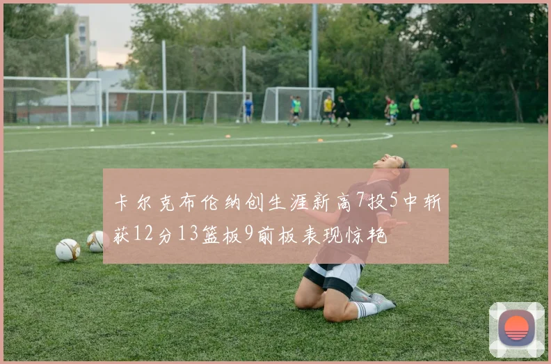 卡尔克布伦纳创生涯新高7投5中斩获12分13篮板9前板表现惊艳