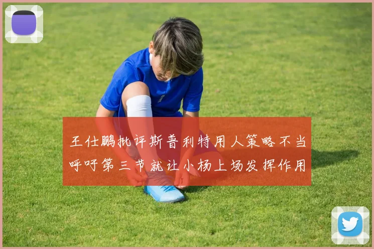 王仕鹏批评斯普利特用人策略不当呼吁第三节就让小杨上场发挥作用