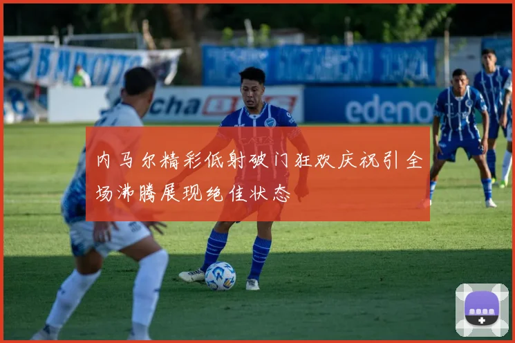 内马尔精彩低射破门狂欢庆祝引全场沸腾展现绝佳状态