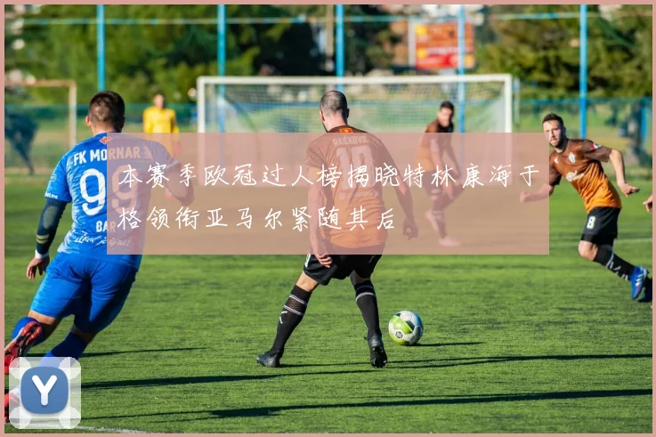 本赛季欧冠过人榜揭晓特林康海于格领衔亚马尔紧随其后
