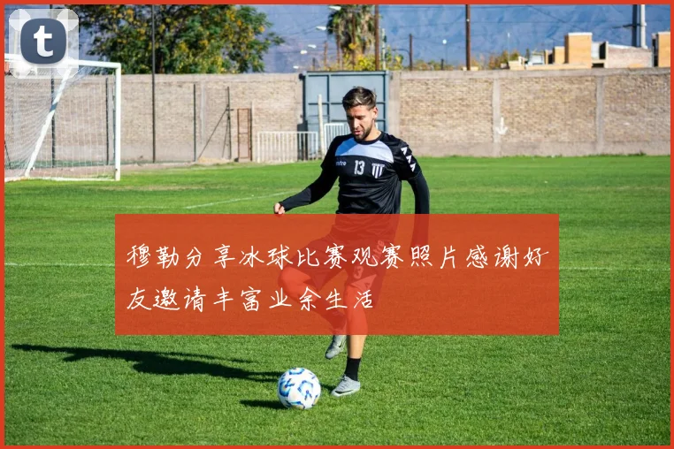穆勒分享冰球比赛观赛照片感谢好友邀请丰富业余生活