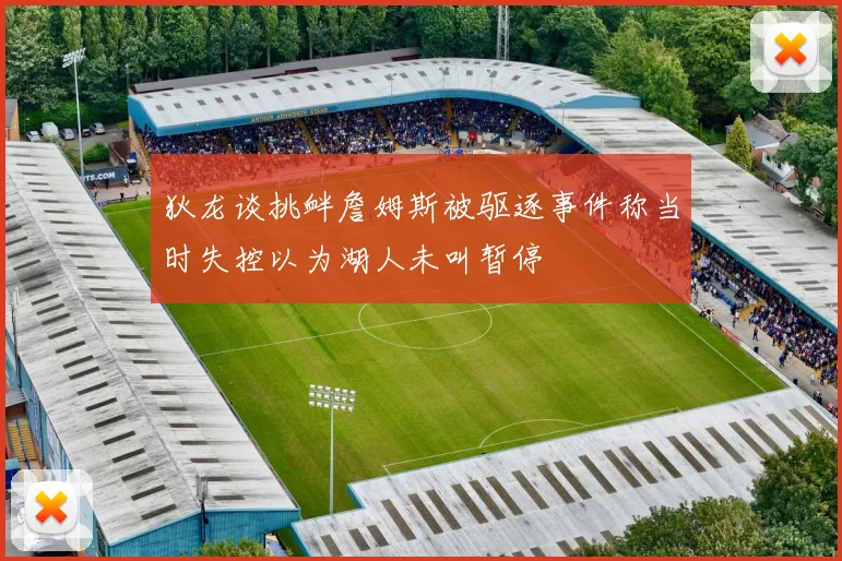 狄龙谈挑衅詹姆斯被驱逐事件称当时失控以为湖人未叫暂停